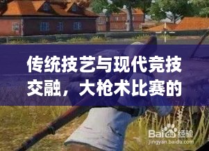 傳統技藝與現代競技交融，大槍術(shù)比賽的完美呈現