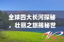 全球四大長(cháng)河探秘，壯麗之旅揭秘世界河流之美