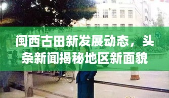 閩西古田新發(fā)展動(dòng)態(tài)，頭條新聞揭秘地區新面貌