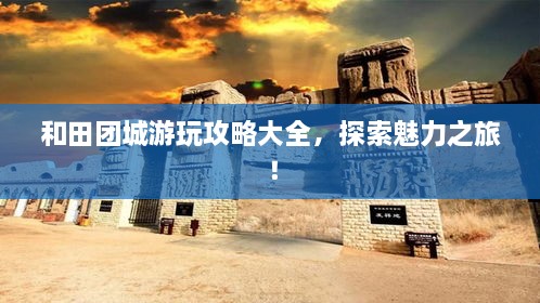 和田團城游玩攻略大全，探索魅力之旅！
