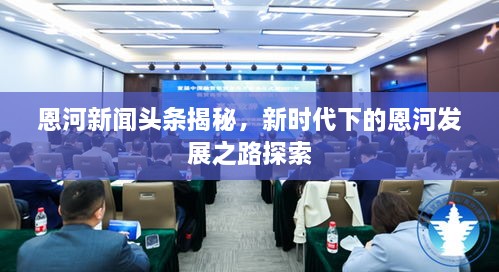 恩河新聞頭條揭秘，新時(shí)代下的恩河發(fā)展之路探索