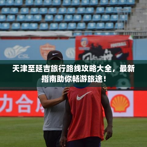 天津至延吉旅行路線(xiàn)攻略大全，最新指南助你暢游旅途！