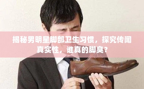 揭秘男明星腳部衛生習慣，探究傳聞?wù)鎸?shí)性，誰(shuí)真的腳臭？