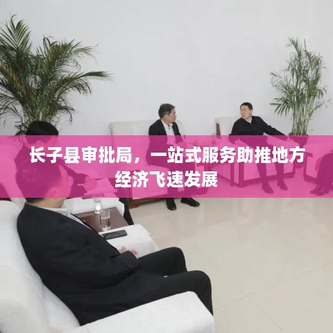 長(cháng)子縣審批局，一站式服務(wù)助推地方經(jīng)濟飛速發(fā)展