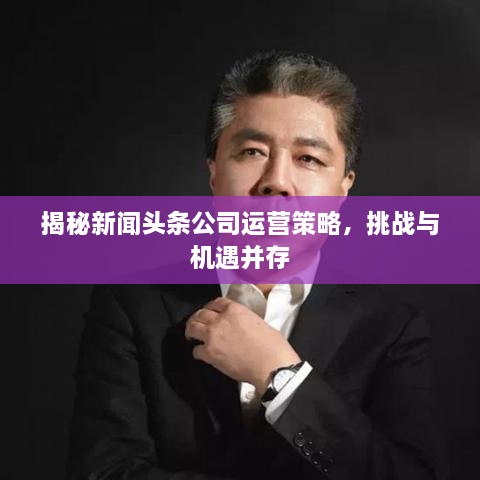 揭秘新聞頭條公司運營(yíng)策略，挑戰與機遇并存