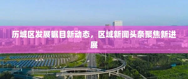 歷城區發(fā)展矚目新動(dòng)態(tài)，區域新聞頭條聚焦新進(jìn)展