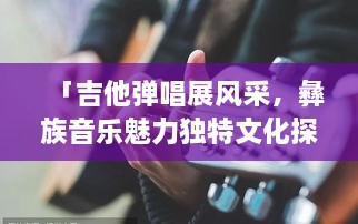 「吉他彈唱展風(fēng)采，彝族音樂(lè )魅力獨特文化探秘」