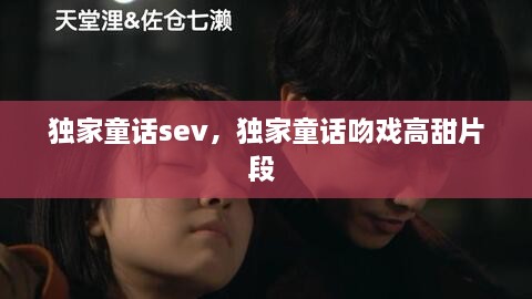 獨家童話(huà)sev，獨家童話(huà)吻戲高甜片段 