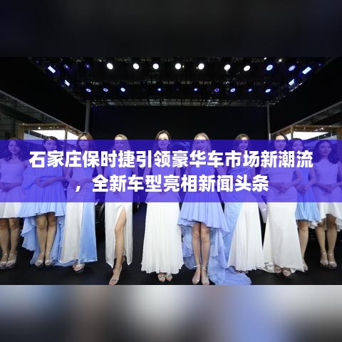 石家莊保時(shí)捷引領(lǐng)豪華車(chē)市場(chǎng)新潮流，全新車(chē)型亮相新聞頭條