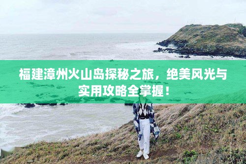 福建漳州火山島探秘之旅，絕美風(fēng)光與實(shí)用攻略全掌握！