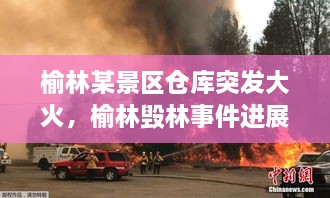 榆林某景區倉庫突發(fā)大火，榆林毀林事件進(jìn)展 